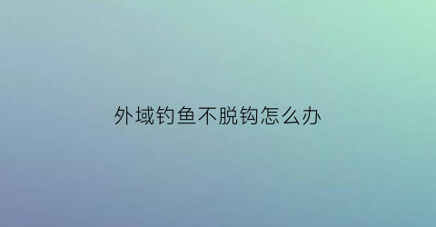 外域钓鱼不脱钩怎么办(外域钓鱼日常任务怎么接)