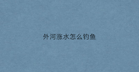 外河涨水怎么钓鱼(野河涨水钓鱼)