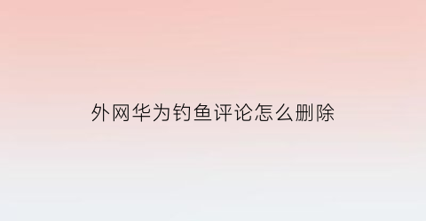 “外网华为钓鱼评论怎么删除(外网华为钓鱼评论怎么删除不了)