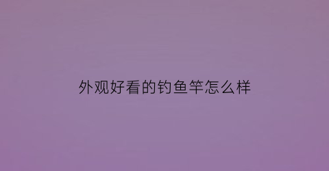 外观好看的钓鱼竿怎么样(各种各样好看的鱼竿)
