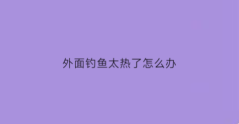 外面钓鱼太热了怎么办(夏天钓鱼太热)