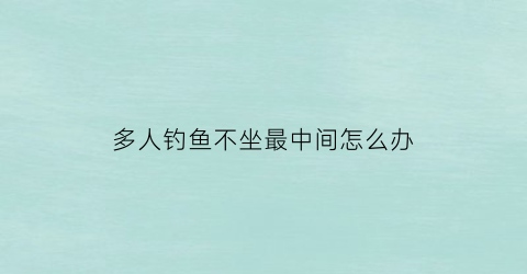 多人钓鱼不坐最中间怎么办(一群人钓鱼)