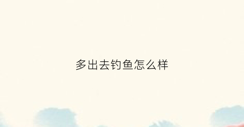 多出去钓鱼怎么样(多出去钓鱼怎么样形容)
