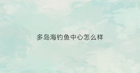 多岛海钓鱼中心怎么样(多岛海风景区怎么样)