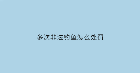 “多次非法钓鱼怎么处罚(非法钓鱼归哪个部门管)