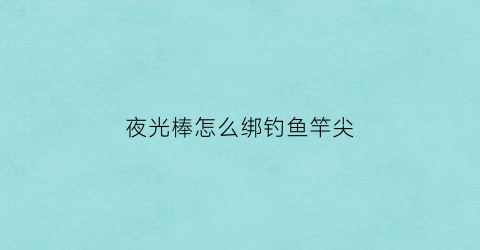 “夜光棒怎么绑钓鱼竿尖(钓鱼夜光棒安装方法)