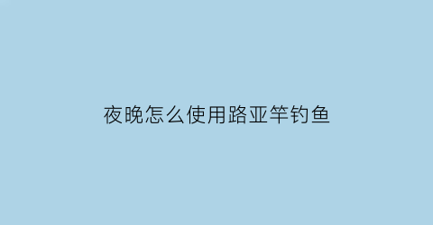 夜晚怎么使用路亚竿钓鱼(夜间路亚用什么路亚饵)