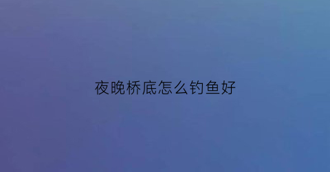 夜晚桥底怎么钓鱼好(夜晚桥底怎么钓鱼好呢)