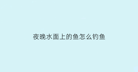 夜晚水面上的鱼怎么钓鱼(夜晚河里钓鱼技巧)