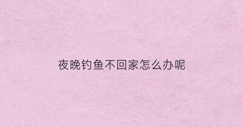 夜晚钓鱼不回家怎么办呢(晚上钓鱼鱼不上钩怎么办)