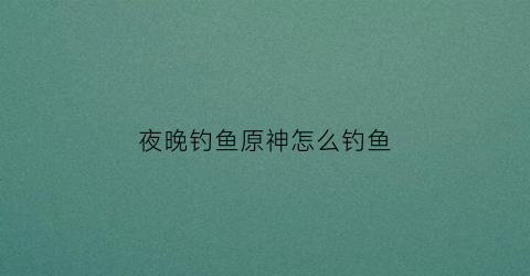 夜晚钓鱼原神怎么钓鱼(原神钓鱼怎么钓的)