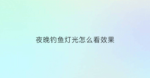 夜晚钓鱼灯光怎么看效果(夜间钓鱼灯光注意事项)