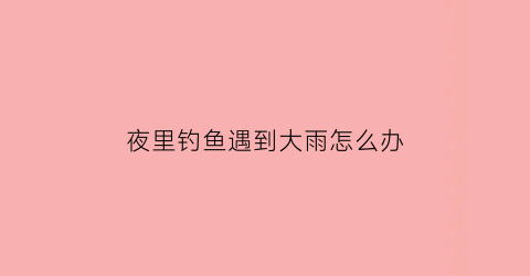 “夜里钓鱼遇到大雨怎么办(夜里钓鱼遇到大雨怎么办呢)