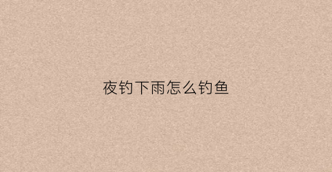 夜钓下雨怎么钓鱼(夜钓下雨好钓大鱼吗)