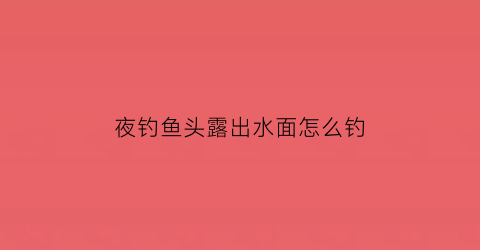 夜钓鱼头露出水面怎么钓(夜钓头灯价格图片大全)