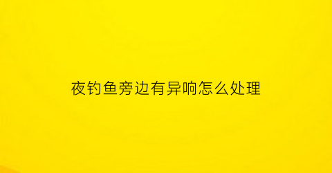 夜钓鱼旁边有异响怎么处理(夜钓有小鱼闹怎么办)