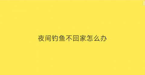 “夜间钓鱼不回家怎么办(夜间钓鱼不回家怎么办视频)