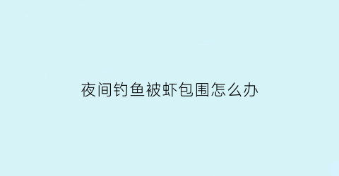 “夜间钓鱼被虾包围怎么办(夜间钓鱼被虾包围怎么办视频)