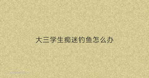 大三学生痴迷钓鱼怎么办(大三学生沉迷游戏怎么办)
