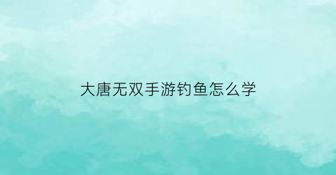 大唐无双手游钓鱼怎么学(大唐无双手游钓鱼奖励)