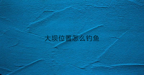 大坝位置怎么钓鱼(在水库大坝钓鱼如何选择钓点)