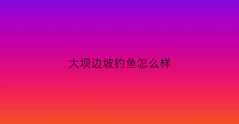 大坝边坡钓鱼怎么样(大坝边坡钓鱼怎么样啊)