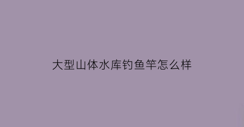 “大型山体水库钓鱼竿怎么样(大型山体水库钓鱼竿怎么样好用吗)