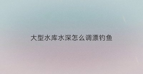 “大型水库水深怎么调漂钓鱼(大型水库水深怎么调漂钓鱼好)