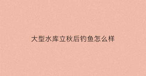 “大型水库立秋后钓鱼怎么样(大型水库立秋后钓鱼怎么样才能钓到)