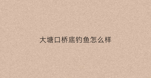 “大塘口桥底钓鱼怎么样(大塘口在哪里)