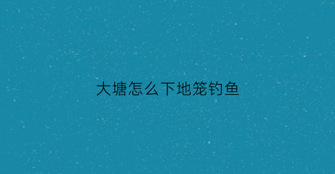 大塘怎么下地笼钓鱼(鱼塘如何钓大鱼)