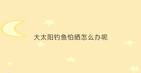 大太阳钓鱼怕晒怎么办呢(大太阳下钓鱼)
