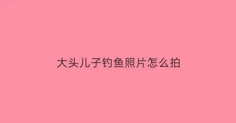 大头儿子钓鱼照片怎么拍