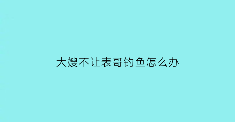 “大嫂不让表哥钓鱼怎么办(哥嫂不让女回娘家触犯法律吗)