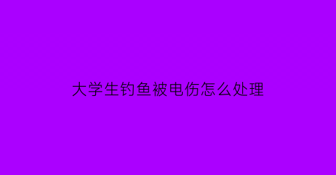 “大学生钓鱼被电伤怎么处理(如何钓大学生)