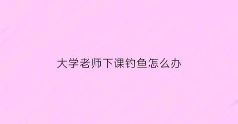 “大学老师下课钓鱼怎么办(大学老师下课都找不到人吗)