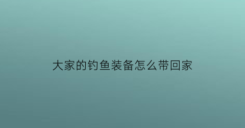 大家的钓鱼装备怎么带回家(钓鱼装备详解)