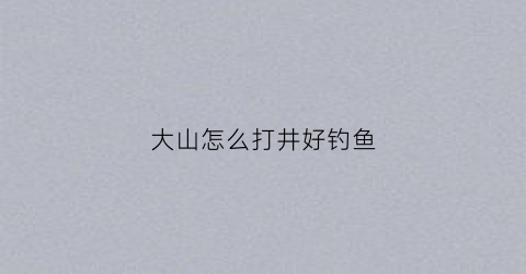 大山怎么打井好钓鱼(山上如何打井取水)
