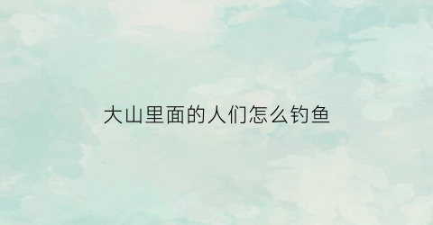 大山里面的人们怎么钓鱼(大山里面的人们怎么钓鱼视频)
