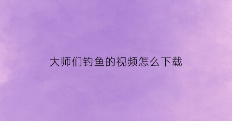 大师们钓鱼的视频怎么下载