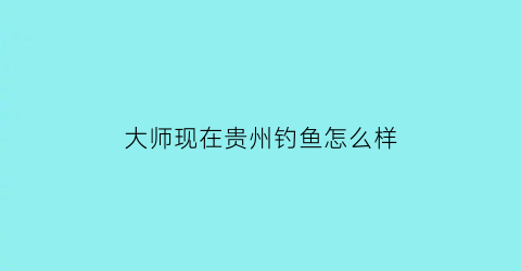大师现在贵州钓鱼怎么样(贵州钓鱼大师有哪些)