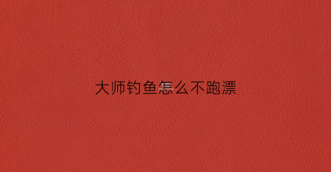 大师钓鱼怎么不跑漂(大师钓鱼调漂技巧)