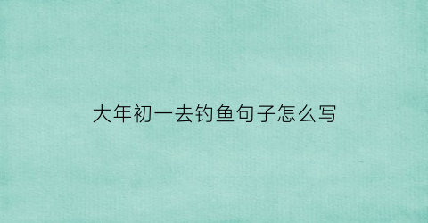 大年初一去钓鱼句子怎么写(大年初一钓鱼)