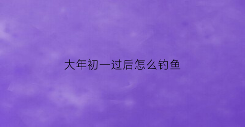 大年初一过后怎么钓鱼(大年初一能钓鱼不)