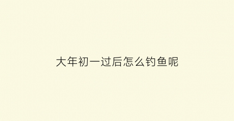 “大年初一过后怎么钓鱼呢(新年初一可以钓鱼吗)