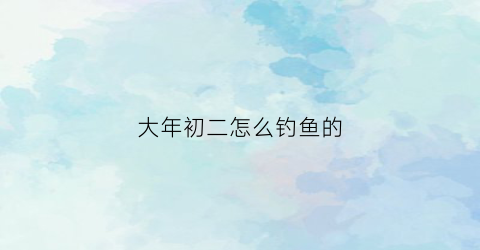 大年初二怎么钓鱼的(大年初二可以抓鱼吗)