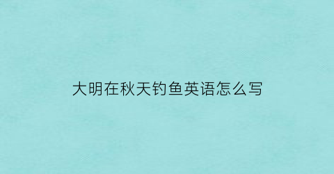 “大明在秋天钓鱼英语怎么写(大明在秋天钓鱼英语怎么写单词)