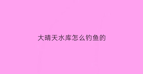 大晴天水库怎么钓鱼的(晴天水库钓鱼怎么选点)