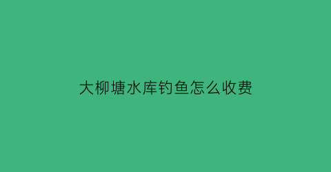 “大柳塘水库钓鱼怎么收费(大柳树水库)