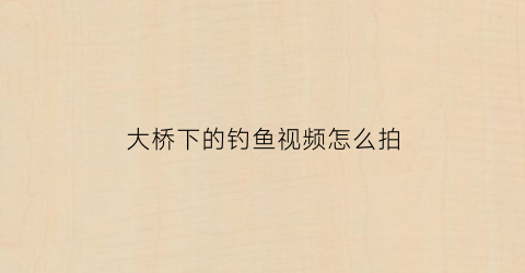 大桥下的钓鱼视频怎么拍(大桥下的钓鱼视频怎么拍好看)